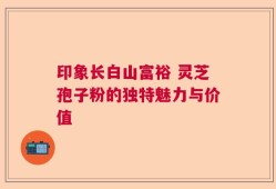 印象长白山富裕 灵芝孢子粉的独特魅力与价值