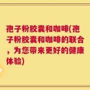 孢子粉胶囊和咖啡(孢子粉胶囊和咖啡的联合，为您带来更好的健康体验)