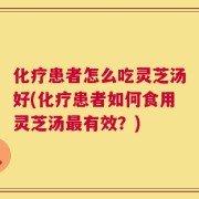 化疗患者怎么吃灵芝汤好(化疗患者如何食用灵芝汤最有效？)