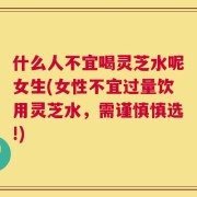 什么人不宜喝灵芝水呢女生(女性不宜过量饮用灵芝水，需谨慎慎选!)