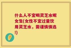 什么人不宜喝灵芝水呢女生(女性不宜过量饮用灵芝水，需谨慎慎选!)