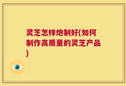 灵芝怎样炮制好(如何制作高质量的灵芝产品)