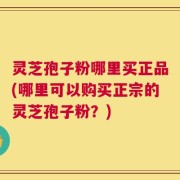 灵芝孢子粉哪里买正品(哪里可以购买正宗的灵芝孢子粉？)