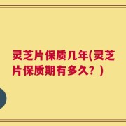 灵芝片保质几年(灵芝片保质期有多久？)