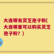 大连哪有灵芝孢子粉(大连哪里可以购买灵芝孢子粉？)