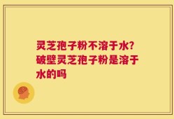 灵芝孢子粉不溶于水？破壁灵芝孢子粉是溶于水的吗