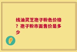 线油灵芝孢子粉色价格？孢子粉市面售价是多少