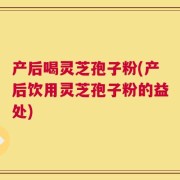 产后喝灵芝孢子粉(产后饮用灵芝孢子粉的益处)