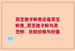 灵芝孢子粉贵还是灵芝粉贵_灵芝孢子粉与灵芝粉：比较价格与价值