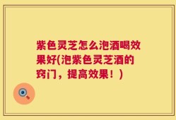 紫色灵芝怎么泡酒喝效果好(泡紫色灵芝酒的窍门，提高效果！)