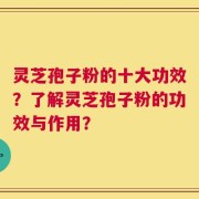 灵芝孢子粉的十大功效？了解灵芝孢子粉的功效与作用？