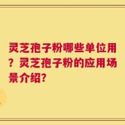 灵芝孢子粉哪些单位用？灵芝孢子粉的应用场景介绍？