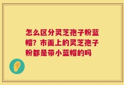 怎么区分灵芝孢子粉蓝帽？市面上的灵芝孢子粉都是带小蓝帽的吗