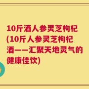 10斤酒人参灵芝枸杞(10斤人参灵芝枸杞酒——汇聚天地灵气的健康佳饮)