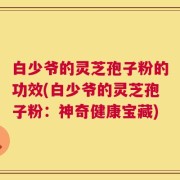 白少爷的灵芝孢子粉的功效(白少爷的灵芝孢子粉：神奇健康宝藏)