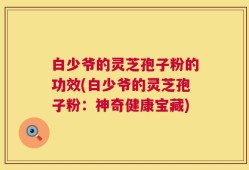 白少爷的灵芝孢子粉的功效(白少爷的灵芝孢子粉：神奇健康宝藏)