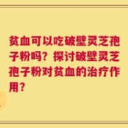 贫血可以吃破壁灵芝孢子粉吗？探讨破壁灵芝孢子粉对贫血的治疗作用？