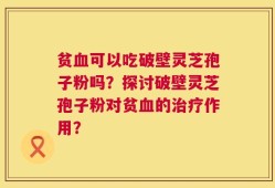 贫血可以吃破壁灵芝孢子粉吗？探讨破壁灵芝孢子粉对贫血的治疗作用？