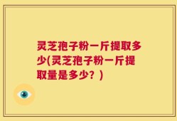 灵芝孢子粉一斤提取多少(灵芝孢子粉一斤提取量是多少？)