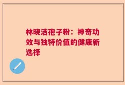 林晓洁孢子粉：神奇功效与独特价值的健康新选择