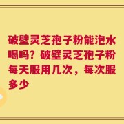 破壁灵芝孢子粉能泡水喝吗？破壁灵芝孢子粉每天服用几次，每次服多少