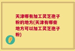 天津哪有加工灵芝孢子粉的地方(天津有哪些地方可以加工灵芝孢子粉)