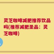 灵芝咖啡减肥推荐饮品吗(推荐减肥圣品：灵芝咖啡)