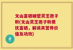 文山富硒破壁灵芝孢子粉(文山灵芝孢子粉质优富硒，解读其营养价值及功效)