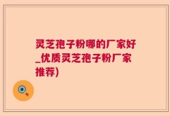灵芝孢子粉哪的厂家好_优质灵芝孢子粉厂家推荐)