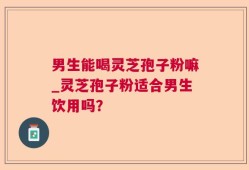 男生能喝灵芝孢子粉嘛_灵芝孢子粉适合男生饮用吗？