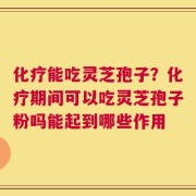 化疗能吃灵芝孢子？化疗期间可以吃灵芝孢子粉吗能起到哪些作用