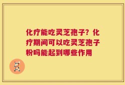 化疗能吃灵芝孢子？化疗期间可以吃灵芝孢子粉吗能起到哪些作用