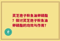 灵芝孢子粉鱼油卵磷脂？探讨灵芝孢子粉鱼油卵磷脂的功效与作用？