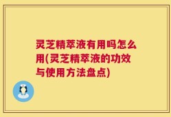 灵芝精萃液有用吗怎么用(灵芝精萃液的功效与使用方法盘点)