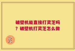 破壁机能直接打灵芝吗？破壁机打灵芝怎么做