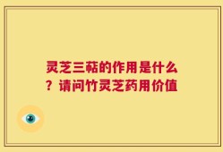 灵芝三萜的作用是什么？请问竹灵芝药用价值