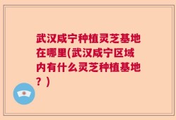 武汉咸宁种植灵芝基地在哪里(武汉咸宁区域内有什么灵芝种植基地？)