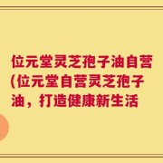 位元堂灵芝孢子油自营(位元堂自营灵芝孢子油，打造健康新生活
