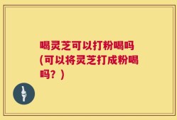 喝灵芝可以打粉喝吗 (可以将灵芝打成粉喝吗？)