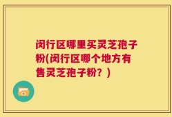 闵行区哪里买灵芝孢子粉(闵行区哪个地方有售灵芝孢子粉？)