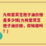 九和堂灵芝孢子油价格是多少钱(九和堂灵芝孢子油价格，你知道吗？)