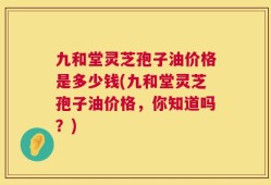 九和堂灵芝孢子油价格是多少钱(九和堂灵芝孢子油价格，你知道吗？)