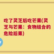 吃了灵芝后吃芒果(灵芝与芒果：食物组合的危险后果)