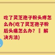 吃了灵芝孢子粉头疼怎么办(吃了灵芝孢子粉后头痛怎么办？– 解决方法)