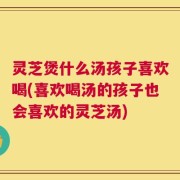 灵芝煲什么汤孩子喜欢喝(喜欢喝汤的孩子也会喜欢的灵芝汤)