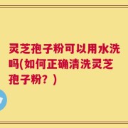 灵芝孢子粉可以用水洗吗(如何正确清洗灵芝孢子粉？)