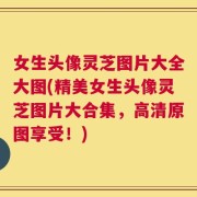 女生头像灵芝图片大全大图(精美女生头像灵芝图片大合集，高清原图享受！)