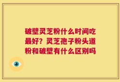 破壁灵芝粉什么时间吃最好？灵芝孢子粉头道粉和破壁有什么区别吗