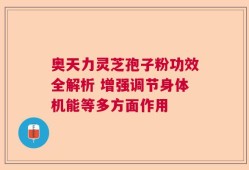 奥天力灵芝孢子粉功效全解析 增强调节身体机能等多方面作用