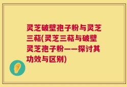 灵芝破壁孢子粉与灵芝三萜(灵芝三萜与破壁灵芝孢子粉——探讨其功效与区别)